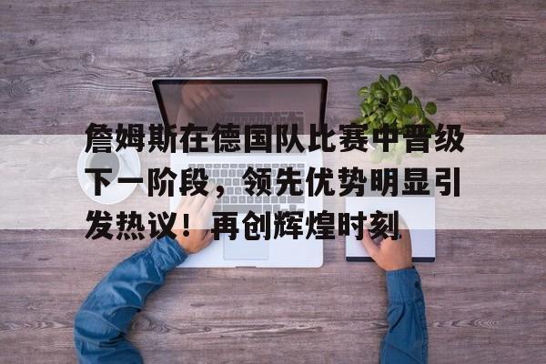 爱游戏下载-包含詹姆斯在德国队比赛中晋级下一阶段，领先优势明显引发热议！再创辉煌时刻的词条