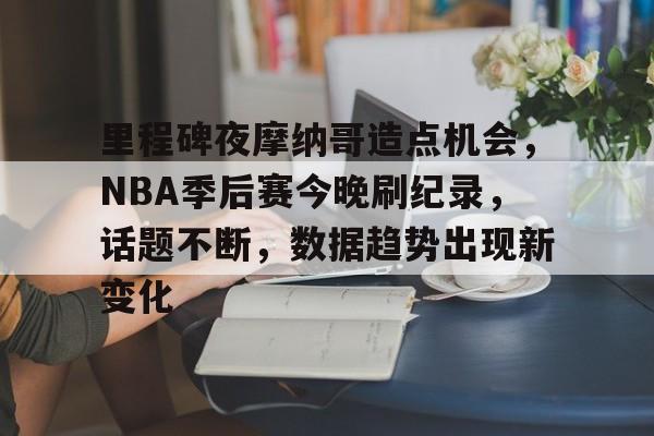 爱游戏官网-关于里程碑夜摩纳哥造点机会，NBA季后赛今晚刷纪录，话题不断，数据趋势出现新变化的信息